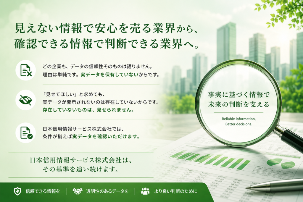 どの企業も、データの信頼性そのものは語りません。
理由は単純です。実データを保有していないからです。

「見せてほしい」と求めても、実データが開示されない。
存在していないものは、見せられません。

日本信用情報サービス株式会社では、条件が揃えば実データを確認いただけます。

見えない情報で安心を売る業界ではなく、
確認できる情報で判断できる業界へ。

日本信用情報サービス株式会社は、その基準を追い続けます。