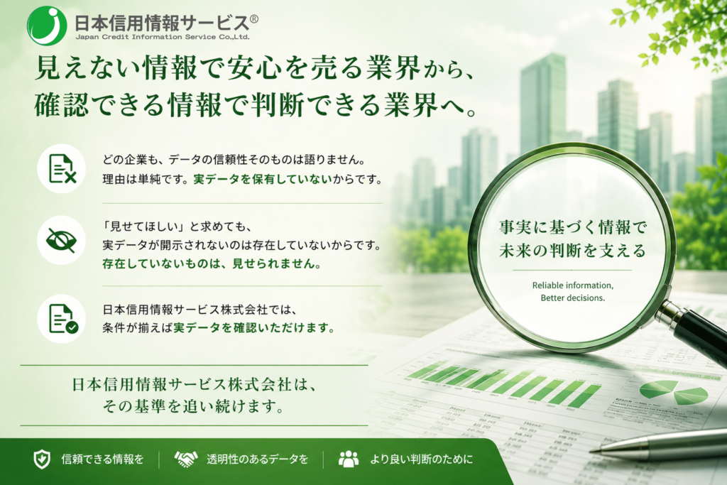 どの企業も、データの信頼性そのものは語りません。
理由は単純です。実データを保有していないからです。

「見せてほしい」と求めても、実データが開示されない。
存在していないものは、見せられません。

日本信用情報サービス株式会社では、条件が揃えば実データを確認いただけます。

見えない情報で安心を売る業界ではなく、
確認できる情報で判断できる業界へ。

日本信用情報サービス株式会社は、その基準を追い続けます。