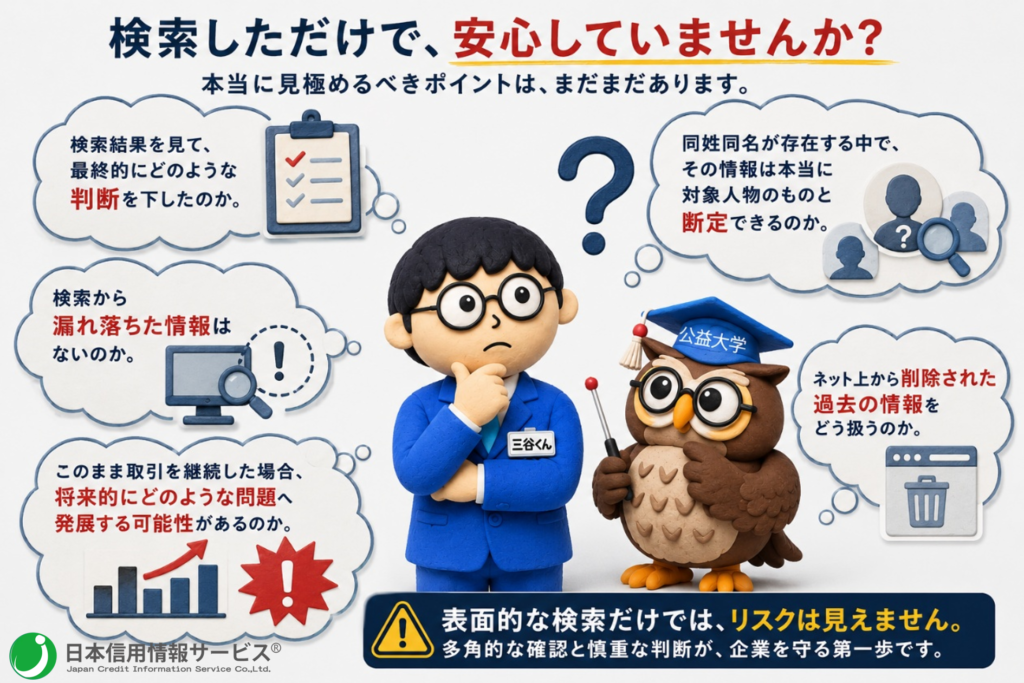 検索結果を見て、最終的にどのような判断を下すのか。
同姓同名が存在する中で、その情報は本当に対象人物のものと断定できるのか。
検索から漏れ落ちた情報はないのか。
ネット上から削除された過去の情報をどう扱うのか。
このまま取引を継続した場合、安全な取引が出来るのか。
将来的にどのような問題へ発展する可能性があるのか。
そこまで見据えてこそ『企業危機管理体制が整っている』といえるのです。