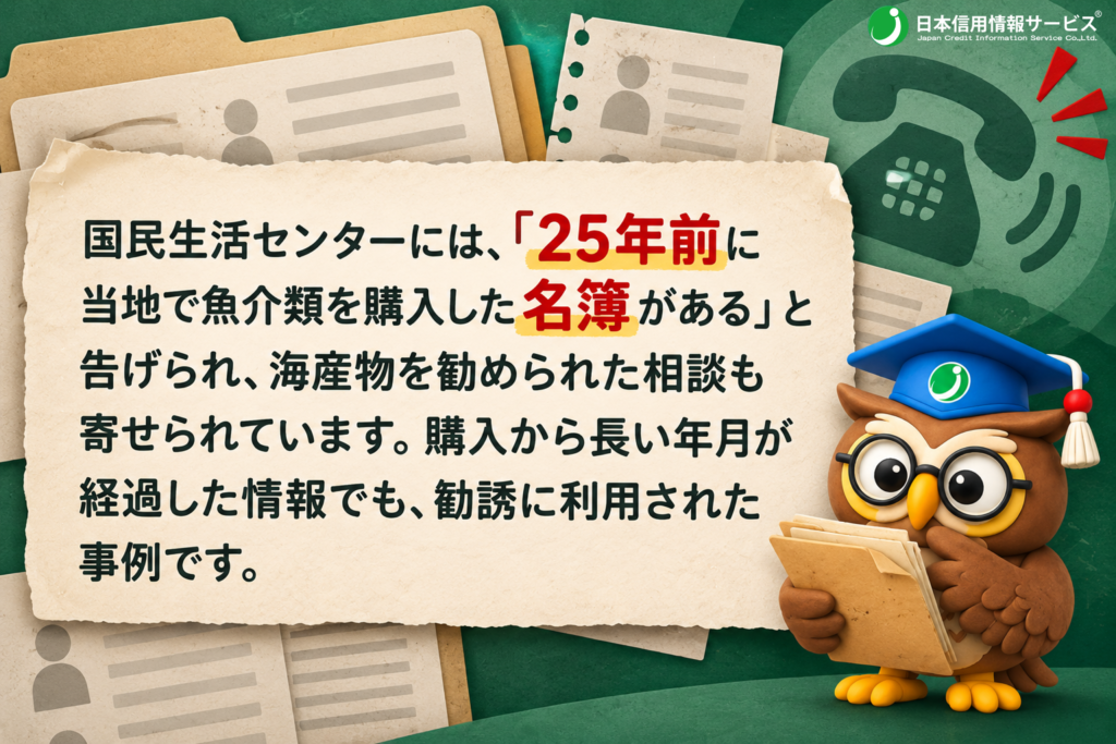 国民生活センターには、「25年前に当地で魚介類を購入した名簿がある」と告げられ、海産物を勧められた相談も寄せられています。購入から長い年月が経過した情報でも、勧誘に利用された事例です。